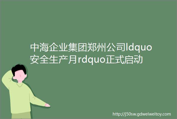 中海企业集团郑州公司ldquo安全生产月rdquo正式启动
